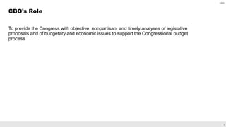 2
To provide the Congress with objective, nonpartisan, and timely analyses of legislative
proposals and of budgetary and economic issues to support the Congressional budget
process
CBO’s Role
CBO
 