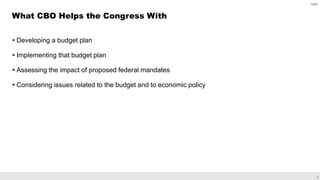 3
 Developing a budget plan
 Implementing that budget plan
 Assessing the impact of proposed federal mandates
 Considering issues related to the budget and to economic policy
What CBO Helps the Congress With
CBO
 
