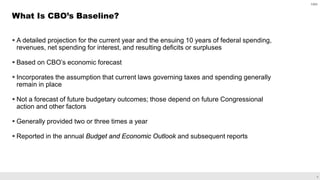 6
 A detailed projection for the current year and the ensuing 10 years of federal spending,
revenues, net spending for interest, and resulting deficits or surpluses
 Based on CBO’s economic forecast
 Incorporates the assumption that current laws governing taxes and spending generally
remain in place
 Not a forecast of future budgetary outcomes; those depend on future Congressional
action and other factors
 Generally provided two or three times a year
 Reported in the annual Budget and Economic Outlook and subsequent reports
What Is CBO’s Baseline?
CBO
 