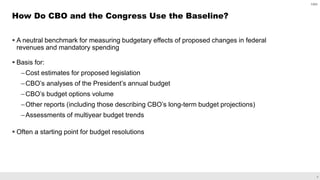 8
 A neutral benchmark for measuring budgetary effects of proposed changes in federal
revenues and mandatory spending
 Basis for:
–Cost estimates for proposed legislation
–CBO’s analyses of the President’s annual budget
–CBO’s budget options volume
–Other reports (including those describing CBO’s long-term budget projections)
–Assessments of multiyear budget trends
 Often a starting point for budget resolutions
How Do CBO and the Congress Use the Baseline?
CBO
 