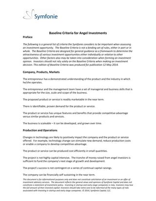  
 
 
This document is for informational purposes only and does not constitute solicitation of an investment or an offer of  
investment advisory services.  The document reflects the general views and opinions of Symfonie Capital and does not 
constitute a statement of investment policy.  Investing in startup and early stage companies is risky. Investors may lose 
the full amount of their invested capital. Investors should take extra care to be informed of the many types of risks 
associated with investing in startup and early stage companies. © 2014, Symfonie Capital, LLC. 
 
Baseline Criteria for Angel Investments 
Preface 
 
The following is a general list of criteria the Symfonie considers to be important when assessing 
an investment opportunity.  The Baseline Criteria is not a binding set of rules, either in part or in 
whole.  The Baseline Criteria are designed for general guidance as a framework to determine the 
attractiveness of various investment opportunities either individually or relative to other 
opportunities.  Other factors also may be taken into consideration when forming an investment 
opinion.  Investors should not rely solely on the Baseline Criteria when making an investment 
decision. This edition of Baseline Criteria was produced for publication 12 May 2014. 
 
Company, Products, Markets 
 
The entrepreneur has a demonstrated understanding of the product and the industry in which 
he/she operates. 
 
The entrepreneur and the management team have a set of managerial and business skills that is 
appropriate for the size, scale and scope of the business.   
 
The proposed product or service is readily marketable in the near term. 
 
There is identifiable, proven demand for the product or service. 
 
The product or service has unique features and benefits that provide competitive advantage 
versus similar products and services. 
 
The business is scaleable – it can be developed, and grown over time. 
 
Production and Operations 
 
Changes in technology are likely to positively impact the company and the product or service 
offered.  For example, technology change can stimulate new demand, reduce production costs 
or enable a company to develop competitive advantage. 
 
The product or service can be produced cost efficiently in small quantities. 
 
The project is not highly capital intensive.  The tranche of money raised from angel investors is 
sufficient to fund the company’s next stage of growth and development. 
 
The project’s success is not contingent on a series of continual capital raisings. 
 
The company can be financially self sustaining in the near term. 
 