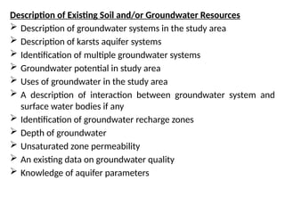 Description of Existing Soil and/or Groundwater Resources
 Description of groundwater systems in the study area
 Description of karsts aquifer systems
 Identification of multiple groundwater systems
 Groundwater potential in study area
 Uses of groundwater in the study area
 A description of interaction between groundwater system and
surface water bodies if any
 Identification of groundwater recharge zones
 Depth of groundwater
 Unsaturated zone permeability
 An existing data on groundwater quality
 Knowledge of aquifer parameters
 