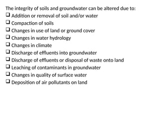 The integrity of soils and groundwater can be altered due to:
 Addition or removal of soil and/or water
 Compaction of soils
 Changes in use of land or ground cover
 Changes in water hydrology
 Changes in climate
 Discharge of effluents into groundwater
 Discharge of effluents or disposal of waste onto land
 Leaching of contaminants in groundwater
 Changes in quality of surface water
 Deposition of air pollutants on land
 