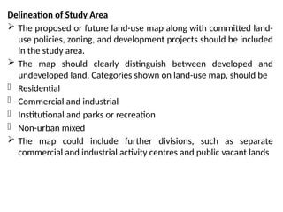 Delineation of Study Area
 The proposed or future land-use map along with committed land-
use policies, zoning, and development projects should be included
in the study area.
 The map should clearly distinguish between developed and
undeveloped land. Categories shown on land-use map, should be
- Residential
- Commercial and industrial
- Institutional and parks or recreation
- Non-urban mixed
 The map could include further divisions, such as separate
commercial and industrial activity centres and public vacant lands
 