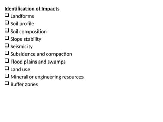 Identification of Impacts
 Landforms
 Soil profile
 Soil composition
 Slope stability
 Seismicity
 Subsidence and compaction
 Flood plains and swamps
 Land use
 Mineral or engineering resources
 Buffer zones
 