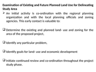 Examination of Existing and Future Planned Land Use for Delineating
Study Area
 An initial activity is co-ordination with the regional planning
organization and with the local planning officials and zoning
agencies. This early contact is valuable to:
 Determine the existing and planned land- use and zoning for the
area of the proposed project,
 Identify any particular problem,
 Identify goals for land- use and economic development
 Initiate continued review and co-ordination throughout the project
study phase.
 