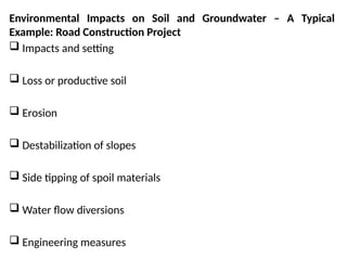 Environmental Impacts on Soil and Groundwater – A Typical
Example: Road Construction Project
 Impacts and setting
 Loss or productive soil
 Erosion
 Destabilization of slopes
 Side tipping of spoil materials
 Water flow diversions
 Engineering measures
 