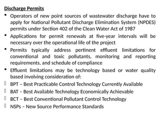 Discharge Permits
 Operators of new point sources of wastewater discharge have to
apply for National Pollutant Discharge Elimination System (NPDES)
permits under Section 402 of the Clean Water Act of 1987
 Applications for permit renewals at five-year intervals will be
necessary over the operational life of the project
 Permits typically address pertinent effluent limitations for
conventional and toxic pollutants, monitoring and reporting
requirements, and schedule of compliance
 Effluent limitations may be technology based or water quality
based involving consideration of:
- BPT – Best Practicable Control Technology Currently Available
- BAT – Best Available Technology Economically Achievable
- BCT – Best Conventional Pollutant Control Technology
- NSPs – New Source Performance Standards
 