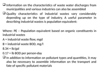  Information on the characteristics of waste water discharges from
municipalities and various industries can also be assembled
 Quality characteristics of industrial wastes vary considerably
depending up on the type of industry. A useful parameter in
describing industrial wastes is population equivalent:
Where: PE – Population equivalent based on organic constituents in
industrial wastes
A = industrial waste flow, mgd
B = industrial waste BOD, mg/l
8.34 = lb/gal
0.17 = lb BOD per person-day
 In addition to information on pollutant types and quantities, it may
also be necessary to assemble information on the transport and
fate of specific pollutant materials
 