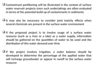  Contaminant partitioning will be illustrated in the context of surface
water reservoir projects since such undertakings are often evaluated
in terms of the potential build up of contaminants in sediments
 It may also be necessary to consider joint toxicity effects when
several chemicals are present in the surface water environment
 If the proposed project is to involve usage of a surface water
resource (such as a river or a lake) as a water supply, information
should be gathered on the quantities of water to be used and the
distribution of this water demand over time
 If the project involves irrigation, a water balance should be
developed to determine the percentage of the applied water that
will recharge groundwater or appear in runoff to the surface water
resource
 