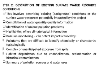 STEP 2: DESCRIPTION OF EXISTING SURFACE WATER RESOURCE
CONDITIONS
 This involves describing existing (background) conditions of the
surface water resources potentially impacted by the project
 Compilation of water quantity-quality information
 Identification of unique pollution problems
 Highlighting of key climatological information
 Baseline monitoring – can detect impacts caused by:
- Pollutants that are difficult to identify chemically or characterize
toxicologically
- Complex or unanticipated exposure from spills
- Habitat degradation due to channelization, sedimentation or
historical contamination
 Summary of pollution sources and water uses
 