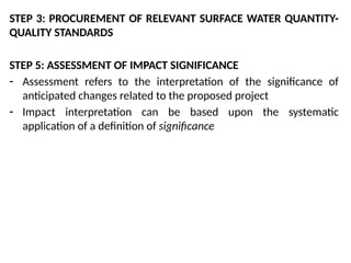 STEP 3: PROCUREMENT OF RELEVANT SURFACE WATER QUANTITY-
QUALITY STANDARDS
STEP 5: ASSESSMENT OF IMPACT SIGNIFICANCE
- Assessment refers to the interpretation of the significance of
anticipated changes related to the proposed project
- Impact interpretation can be based upon the systematic
application of a definition of significance
 