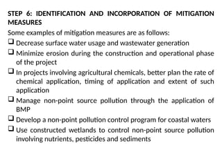 STEP 6: IDENTIFICATION AND INCORPORATION OF MITIGATION
MEASURES
Some examples of mitigation measures are as follows:
 Decrease surface water usage and wastewater generation
 Minimize erosion during the construction and operational phase
of the project
 In projects involving agricultural chemicals, better plan the rate of
chemical application, timing of application and extent of such
application
 Manage non-point source pollution through the application of
BMP
 Develop a non-point pollution control program for coastal waters
 Use constructed wetlands to control non-point source pollution
involving nutrients, pesticides and sediments
 