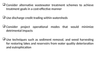  Consider alternative wastewater treatment schemes to achieve
treatment goals in a cost-effective manner
 Use discharge credit trading within watersheds
 Consider project operational modes that would minimize
detrimental impacts
 Use techniques such as sediment removal, and weed harvesting
for restoring lakes and reservoirs from water quality deterioration
and eutrophication
 