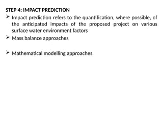 STEP 4: IMPACT PREDICTION
 Impact prediction refers to the quantification, where possible, of
the anticipated impacts of the proposed project on various
surface water environment factors
 Mass balance approaches
 Mathematical modelling approaches
 