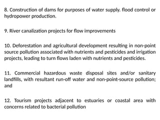 8. Construction of dams for purposes of water supply. flood control or
hydropower production.
9. River canalization projects for flow improvements
10. Deforestation and agricultural development resulting in non-point
source pollution associated with nutrients and pesticides and irrigation
projects, leading to turn flows laden with nutrients and pesticides.
11. Commercial hazardous waste disposal sites and/or sanitary
landfills, with resultant run-off water and non-point-source pollution;
and
12. Tourism projects adjacent to estuaries or coastal area with
concerns related to bacterial pollution
 
