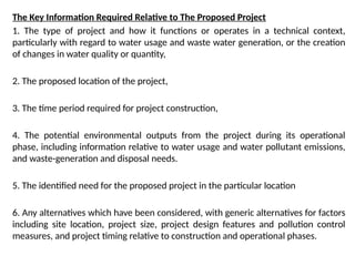 The Key Information Required Relative to The Proposed Project
1. The type of project and how it functions or operates in a technical context,
particularly with regard to water usage and waste water generation, or the creation
of changes in water quality or quantity,
2. The proposed location of the project,
3. The time period required for project construction,
4. The potential environmental outputs from the project during its operational
phase, including information relative to water usage and water pollutant emissions,
and waste-generation and disposal needs.
5. The identified need for the proposed project in the particular location
6. Any alternatives which have been considered, with generic alternatives for factors
including site location, project size, project design features and pollution control
measures, and project timing relative to construction and operational phases.
 