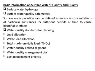 Basic Information on Surface Water Quantity and Quality
 Surface water hydrology
 Surface water quality parameters
Surface water pollution can be defined as excessive concentrations
of particular substances for sufficient periods of time to cause
identifiable effects
 Water quality standards for planning
- Load allocation
- Waste load allocation
- Total maximum daily load (TMDL)
- Water quality limited segment
- Water quality management plan
- Best management practice
 