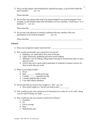 2
   7) Have you had surgery, been hospitalized, sustained an injury, or given birth within the
      past 6 months?       yes / no

        Please describe: _________________________________________________________

   8) Do you have any injuries that need to be acknowledged in an exercise program? (For
      example, an old shoulder injury that still bothers you now and then, “weak knees,” or “a
      bad back.”) yes / no

        Please describe: _________________________________________________________

   9) Do you have any physical or medical conditions that may interfere with your
      participation in an exercise program?      yes / no

        Please describe: ________________________________________________________

Lifestyle

   1) Does your occupation require much activity? _________________________________

   2) How would you describe your current level of activity?
        a. Sedentary: sit, stand and/or drive most of the day
        b. Light: housework, gardening and some casual walking
        c. Moderate: a lot of walking, lifting and/or moving for several hours three or more
           days per week
        d. Active: play active sports and/or participate in moderate to intense exercise for
           three or more days per week

   3) What is your tobacco habit?
        a. Never
        b. Quit _________ months/years ago
        c. I smoke _______ cigarettes per day
        d. I smoke1 pack per day or more
        e. I use other tobacco products

   4) Do you feel that you need to lose weight (i.e., fat)? yes / no
         a. How much weight (i.e., fat) do you want to lose? __________

   5) How would you rate your current level of motivation on a scale of 1 to 10, with 1 being
      very low and 10 being very high? ________

   6) How would you rate your current overall level of fitness?
        a. Excellent
        b. Fit
        c. Fair to average
        d. Poor
        e. Ridiculously poor




   Copyright © 2003, 2009, 2011 No Turning Back
 