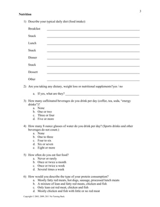 3
Nutrition

   1) Describe your typical daily diet (food intake):

        Breakfast           ___________________________________________________________

        Snack               ___________________________________________________________

        Lunch               ___________________________________________________________

        Snack               ___________________________________________________________

        Dinner              ___________________________________________________________

        Snack               ___________________________________________________________

        Dessert             ___________________________________________________________

        Other               ___________________________________________________________

   2) Are you taking any dietary, weight loss or nutritional supplements?yes / no

             a. If yes, what are they? _______________________________________________

   3) How many caffeinated beverages do you drink per day (coffee, tea, soda, “energy
      drinks”)?
          a. None
          b. One or two
          c. Three or four
          d. Five or more

   4) How many 8 ounce glasses of water do you drink per day? (Sports drinks and other
      beverages do not count.)
         a. None
         b. One to three
         c. Four to six
         d. Six or seven
         e. Eight or more

   5) How often do you eat fast food?
        a. Never or rarely
        b. Once or twice a month
        c. Once or twice a week
        d. Several times a week

   6) How would you describe the type of your protein consumption?
        a. Mostly fatty red meats, hot dogs, sausage, processed lunch meats
        b. A mixture of lean and fatty red meats, chicken and fish
        c. Only lean cut red meat, chicken and fish
        d. Mostly chicken and fish with little or no red meat
   Copyright © 2003, 2009, 2011 No Turning Back
 