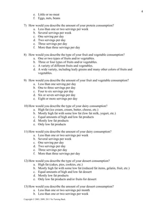 4
          e. Little or no meat
          f. Eggs, nuts, beans

7) How would you describe the amount of your protein consumption?
     a. Less than one or two servings per week
     b. Several servings per week
     c. One serving per day
     d. Two servings per day
     e. Three servings per day
     f. More than three servings per day

8) How would you describe the type of your fruit and vegetable consumption?
     a. One or two types of fruits and/or vegetables.
     b. Three or four types of fruits and/or vegetables.
     c. A variety of different fruits and vegetables.
     d. A wide variety, including leafy greens and many other colors of fruits and
        vegetables.

9) How would you describe the amount of your fruit and vegetable consumption?
     a. Less than one serving per day
     b. One to three servings per day
     c. Four to six servings per day
     d. Six or seven servings per day
     e. Eight or more servings per day

10) How would you describe the type of your dairy consumption?
      a. High fat (ice cream, cream, butter, cheese, etc.)
      b. Mostly high fat with some low fat (low fat milk, yogurt, etc.)
      c. Equal amounts of high and low fat products
      d. Mostly low fat products
      e. Only low fat products

11) How would you describe the amount of your dairy consumption?
      a. Less than one or two servings per week
      b. Several servings per week
      c. One serving per day
      d. Two servings per day
      e. Three servings per day
      f. More than three servings per day

12) How would you describe the type of your dessert consumption?
      a. High fat (cakes, pies, cookies, etc.)
      b. Mostly high fat with some low fat (reduced fat items, gelatin, fruit, etc.)
      c. Equal amounts of high and low fat dessert
      d. Mostly low fat products
      e. Only low fat products and/or fruits for dessert

13) How would you describe the amount of your dessert consumption?
      a. Less than one or two servings per month
      b. Less than one or two servings per week
Copyright © 2003, 2009, 2011 No Turning Back
 