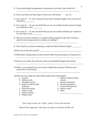 6
3) If you could change the appearance of anything on your body, what would it be?
   ______________________________________________________________________

4) Do you feel that your body image is tied to your self-esteem?         yes / no

5) On a scale of 1 – 10, with 1 being the lowest and 10 being the highest, rate your level of
   self-esteem. __________

6) On a scale of 1 – 10, rate your belief that you can successfully lose the amount of weight
   you would like to lose. __________

7) On a scale of 1 – 10, rate your belief that you can successfully maintain your weight loss
   for more than 2 years. __________

8) Why do you want to embark on a weight loss/fitness program at this time? (Is there a
   special event coming up such as a reunion or wedding?)
______________________________________________________________________

9) How long have you been considering a weight loss/fitness lifestyle change? __________

10) How do you describe yourself? ______________________________________________

11) What kinds of things make you feel stressed? (Other than answering a lot of questions!)
    ________________________________________________________________________

12) How do you usually deal with stress and/or uncomfortable thoughts and feelings?
    ________________________________________________________________________

13) What is your explanation for your current weight/fitness situation? (What are your
    reasons for not exercising?)
    ______________________________________________________________________

14) What are your weight loss and/or fitness goals (circle all that apply):
      a. Lose fat                                             i. Improve medical-related
      b. Define muscle                                            concern
      c. Strengthen muscle                                    j. Increase self-esteem
      d. Improve cardiovascular                               k. Increase metabolism
          endurance                                           l. Control blood pressure
      e. Gain more energy                                     m. Improve mood
      f. Improve sleep                                        n. Other:
      g. Improve posture                                          ________________________
      h. Release stress



                Don’t forget to take your “before” photos! Front, back and side.

          Optional (but suggested): video tape a message to your future healthy self.


Copyright © 2003, 2009, 2011 No Turning Back
 