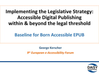 Baseline for Born Accessible EPUB
Implementing the Legislative Strategy:
Accessible Digital Publishing
within & beyond the legal threshold
George Kerscher
9th
European e-Accessibility Forum
June 8th
2015
 
