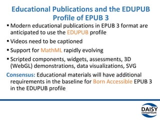 Educational Publications and the EDUPUB
Profile of EPUB 3
•Modern educational publications in EPUB 3 format are
anticipated to use the EDUPUB profile
•Videos need to be captioned
•Support for MathML rapidly evolving
•Scripted components, widgets, assessments, 3D
(WebGL) demonstrations, data visualizations, SVG
Consensus: Educational materials will have additional
requirements in the baseline for Born Accessible EPUB 3
in the EDUPUB profile
 