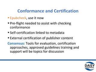 Conformance and Certification
•Epubcheck, use it now
•Pre-flight needed to assist with checking
conformance
•Self-certification linked to metadata
•External certification of publisher content
Consensus: Tools for evaluation, certification
approaches, approved guidelines training and
support will be topics for discussion
 