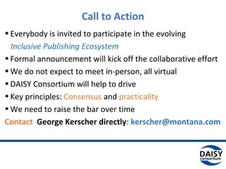 Call to Action
•Everybody is invited to participate in the evolving
Inclusive Publishing Ecosystem
•Formal announcement will kick off the collaborative effort
•We do not expect to meet in-person, all virtual
•DAISY Consortium will help to drive
•Key principles: Consensus and practicality
•We need to raise the bar over time
Contact George Kerscher directly: kerscher@montana.com
 