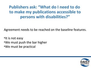 Publishers ask: “What do I need to do
to make my publications accessible to
persons with disabilities?”
Agreement needs to be reached on the baseline features.
•It is not easy
•We must push the bar higher
•We must be practical
 
