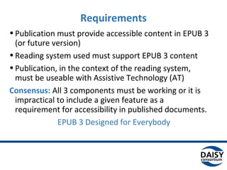 •Publication must provide accessible content in EPUB 3
(or future version)
•Reading system used must support EPUB 3 content
•Publication, in the context of the reading system,
must be useable with Assistive Technology (AT)
Consensus: All 3 components must be working or it is
impractical to include a given feature as a
requirement for accessibility in published documents.
EPUB 3 Designed for Everybody
Requirements
 
