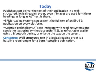 Today
Publishers can deliver the text of their publication in a well-
structured, logical reading order, even if images are used
for title or headings as long as ALT text is there.
•EPUB reading systems can present the full text of an EPUB
3 publication on every platform.
•Assistive Technology (AT) can integrate with reading
systems and speak the text using synthetic speech (TTS), as
refreshable braille using a Bluetooth device, or enlarge the
text on the screen.
Consensus: Well-structured text in a logical reading order is
a baseline requirement for a Born Accessible publication.
 