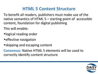 HTML 5 Content Structure
To benefit all readers, publishers must make use of the
native semantics of HTML 5 – starting point of accessible
content, foundation for digital publishing
This will enable:
•logical reading order
•effective navigation
•skipping and escaping content
Consensus: Native HTML 5 elements will be used to
correctly identify content structure
 