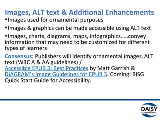 Images, ALT text & Additional Enhancements
•Images used for ornamental purposes
•Images & graphics can be made accessible using ALT text
•Images, charts, diagrams, maps, infographics…..convey
information that may need to be customized for different
types of learners
Consensus: Publishers will identify ornamental images. ALT
text (W3C A & AA guidelines) /
Accessible EPUB 3: Best Practices by Matt Garrish &
DIAGRAM’s Image Guidelines for EPUB 3. Coming: BISG
Quick Start Guide for Accessibility.
 