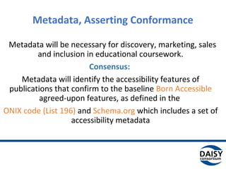 Metadata, Asserting Conformance
Metadata will be necessary for discovery, marketing, sales
and inclusion in educational coursework.
Consensus:
Metadata will identify the accessibility features of
publications that confirm to the baseline Born Accessible
agreed-upon features, as defined in the
ONIX code (List 196) and Schema.org which includes a set of
accessibility metadata
 