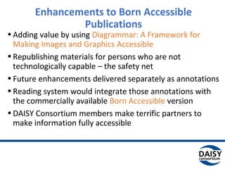 Enhancements to Born Accessible
Publications
•Adding value by using Diagrammar: A Framework for
Making Images and Graphics Accessible
•Republishing materials for persons who are not
technologically capable – the safety net
•Future enhancements delivered separately as annotations
•Reading system would integrate those annotations with
the commercially available Born Accessible version
•DAISY Consortium members make terrific partners to
make information fully accessible
 