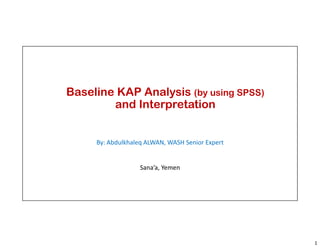 1
Baseline KAP Analysis (by using SPSS)
and Interpretation
By: Abdulkhaleq ALWAN, WASH Senior Expert
Sana’a, Yemen
 
