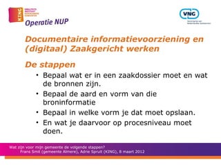 Documentaire informatievoorziening en
        (digitaal) Zaakgericht werken

        De stappen
             • Bepaal wat er in een zaakdossier moet en wat
               de bronnen zijn.
             • Bepaal de aard en vorm van die
               broninformatie
             • Bepaal in welke vorm je dat moet opslaan.
             • En wat je daarvoor op procesniveau moet
               doen.

Wat zijn voor mijn gemeente de volgende stappen?
      Frans Smit (gemeente Almere), Adrie Spruit (KING), 8 maart 2012
 