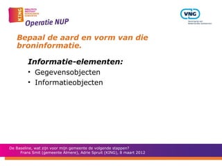 Bepaal de aard en vorm van die
   broninformatie.

         Informatie-elementen:
         • Gegevensobjecten
         • Informatieobjecten




De Baseline, wat zijn voor mijn gemeente de volgende stappen?
     Frans Smit (gemeente Almere), Adrie Spruit (KING), 8 maart 2012
 