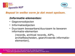 Bepaal in welke vorm je dat moet opslaan.

         Informatie-elementen:
         • Gegevensobjecten
         • Informatieobjecten
         • Duurzaam bewaarbare/duurzaam te bewaren
           informatie-elementen
              (records, archival records, AIP’s,
              archiefbescheiden, gearchiveerde informatie-
              elementen).


De Baseline, wat zijn voor mijn gemeente de volgende stappen?
     Frans Smit (gemeente Almere), Adrie Spruit (KING), 8 maart 2012
 