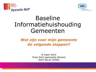 Baseline
Informatiehuishouding
     Gemeenten
 Wat zijn voor mijn gemeente
   de volgende stappen?

              8 maart 2012
      Frans Smit (gemeente Almere)
           Adrie Spruit (KING)
 
