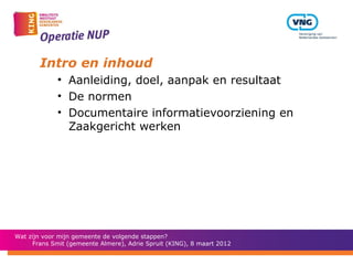 Intro en inhoud
             • Aanleiding, doel, aanpak en resultaat
             • De normen
             • Documentaire informatievoorziening en
               Zaakgericht werken




Wat zijn voor mijn gemeente de volgende stappen?
      Frans Smit (gemeente Almere), Adrie Spruit (KING), 8 maart 2012
 