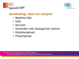 Aanleiding, doel en aanpak
             •   Baseline Rijk
             •   VNG
             •   Normen
             •   Verbinden met Zaakgericht werken
             •   Multidisciplinair
             •   Projectgroep




Wat zijn voor mijn gemeente de volgende stappen?
      Frans Smit (gemeente Almere), Adrie Spruit (KING), 8 maart 2012
 
