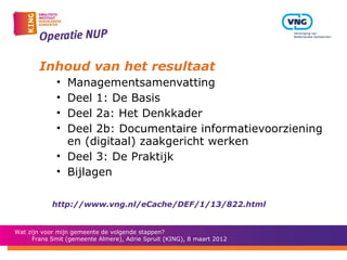 Inhoud van het resultaat
             • Managementsamenvatting
             • Deel 1: De Basis
             • Deel 2a: Het Denkkader
             • Deel 2b: Documentaire informatievoorziening
               en (digitaal) zaakgericht werken
             • Deel 3: De Praktijk
             • Bijlagen

            http://www.vng.nl/eCache/DEF/1/13/822.html


Wat zijn voor mijn gemeente de volgende stappen?
      Frans Smit (gemeente Almere), Adrie Spruit (KING), 8 maart 2012
 