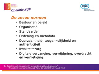 De zeven normen
             • Bestuur en beleid
             • Organisatie
             • Standaarden
             • Ordening en metadata
             • Duurzaamheid, toegankelijkheid en
               authenticiteit
             • Kwaliteitszorg
             • Digitale vervanging, verwijdering, overdracht
               en vernietiging

De Baseline, wat zijn voor mijn gemeente de volgende stappen?
     Frans Smit (gemeente Almere), Adrie Spruit (KING), 8 maart 2012
 