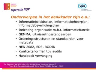 Onderwerpen in het denkkader zijn o.a.:
             • Informatiebeleidsplan, informatiebeheerplan,
               informatiebeveiligingsplan
             • Inrichting organisatie m.b.t. informatiefunctie
             • GEMMA, uitwisselingsstandaarden
             • Ordeningsstructuren en standaarden voor
               metadata
             • NEN 2082, ED3, RODIN
             • Kwaliteitsnormen tbv audits
             • Handboek vervanging

De Baseline, wat zijn voor mijn gemeente de volgende stappen?
     Frans Smit (gemeente Almere), Adrie Spruit (KING), 8 maart 2012
 