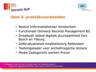 Deel 3: praktijkvoorbeelden

             • Besluit Informatiebeheer Amsterdam
             • Functioneel Ontwerp Records Management B5
             • Draaiboek beleid digitale duurzaamheid Den
               Bosch en Tilburg
             • Zelfevaluatietool kwaliteitszorg Rotterdam
             • Toetsingskader voor archiefinspectie Almere
             • Model Zaakgericht werken Prover


De Baseline, wat zijn voor mijn gemeente de volgende stappen?
     Frans Smit (gemeente Almere), Adrie Spruit (KING), 8 maart 2012
 