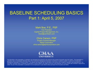 BASELINE SCHEDULING BASICS
                                              Part 1: April 5, 2007

                                                             Mark Boe, P.E., PSP
                                                                   Vice President
                                                          Capital Project Management, Inc.
                                                               mboe@cpmiteam.com

                                                               Chris Carson, PSP
                                                              Project Controls Manager
                                                                 Alpha Corporation
                                                        chris.carson@alphacorporation.com




The information in this presentation or publication was developed and prepared by the authors for the purpose of education about the subject. This presentation or
publication does not necessarily reflect the views of the Construction Management Association of America or constitute a position or policy of the Construction
Management Association of America (CMAA). This material was presented with the permission of the authors and is subject to copyright under applicable law. The
information contained herein is presented as descriptive of issues related to the subject at the time it was presented, but it has not been peer reviewed or approved by
CMAA. No part of this presentation or publication is to be reproduced or used without written permission from the author and CMAA.
 