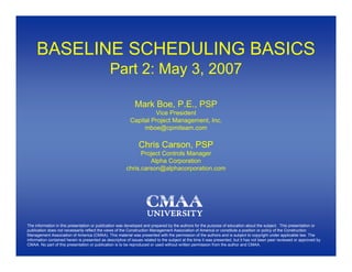BASELINE SCHEDULING BASICS
                                               Part 2: May 3, 2007

                                                             Mark Boe, P.E., PSP
                                                                   Vice President
                                                          Capital Project Management, Inc.
                                                               mboe@cpmiteam.com

                                                               Chris Carson, PSP
                                                              Project Controls Manager
                                                                 Alpha Corporation
                                                        chris.carson@alphacorporation.com




The information in this presentation or publication was developed and prepared by the authors for the purpose of education about the subject. This presentation or
publication does not necessarily reflect the views of the Construction Management Association of America or constitute a position or policy of the Construction
Management Association of America (CMAA). This material was presented with the permission of the authors and is subject to copyright under applicable law. The
information contained herein is presented as descriptive of issues related to the subject at the time it was presented, but it has not been peer reviewed or approved by
CMAA. No part of this presentation or publication is to be reproduced or used without written permission from the author and CMAA.
 